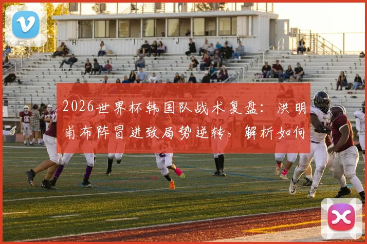 2026世界杯韩国队战术复盘：洪明甫布阵冒进致局势逆转，解析如何避免小组赛垫底