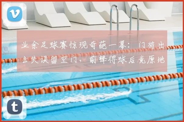 业余足球赛惊现奇葩一幕：门将出击失误留空门，前锋得球后竟原地“思考人生”未射门