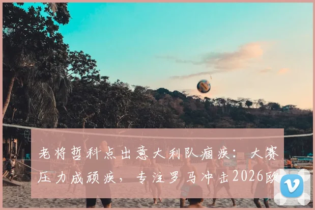 老将哲科点出意大利队痼疾：大赛压力成顽疾，专注罗马冲击2026欧冠资格