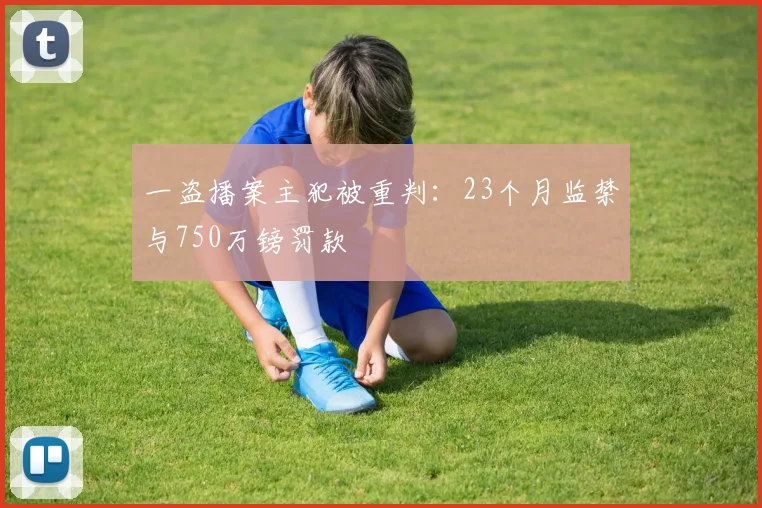 一盗播案主犯被重判：23个月监禁与750万镑罚款