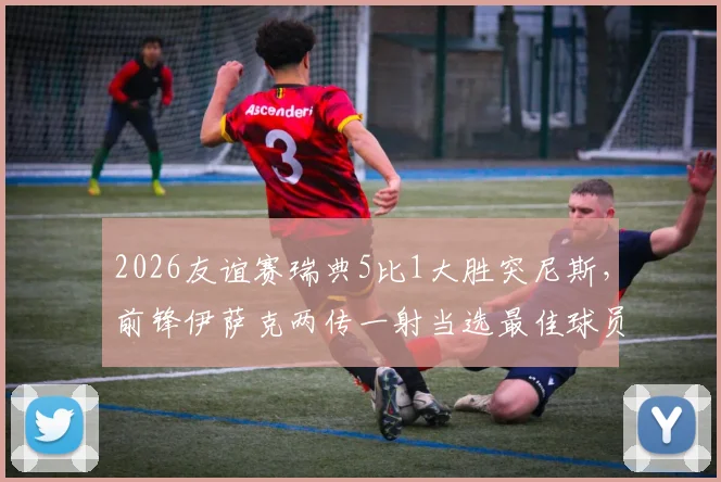 2026友谊赛瑞典5比1大胜突尼斯，前锋伊萨克两传一射当选最佳球员