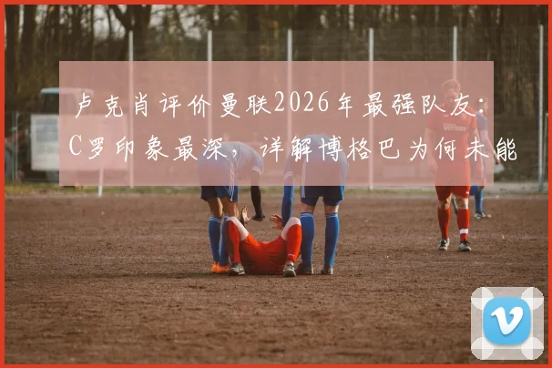 卢克肖评价曼联2026年最强队友：C罗印象最深，详解博格巴为何未能登顶世界最佳中场