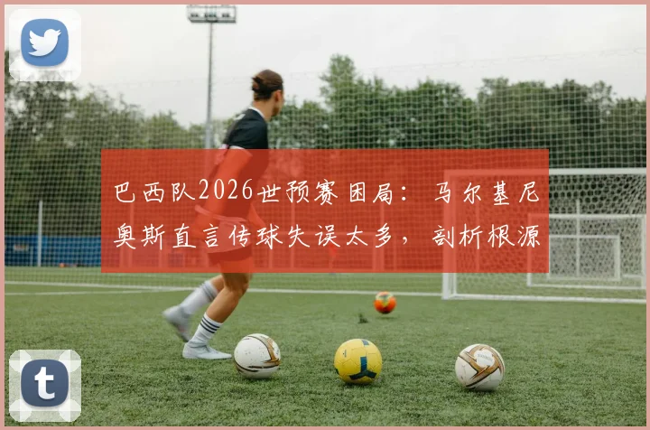 巴西队2026世预赛困局：马尔基尼奥斯直言传球失误太多，剖析根源而非寻找借口