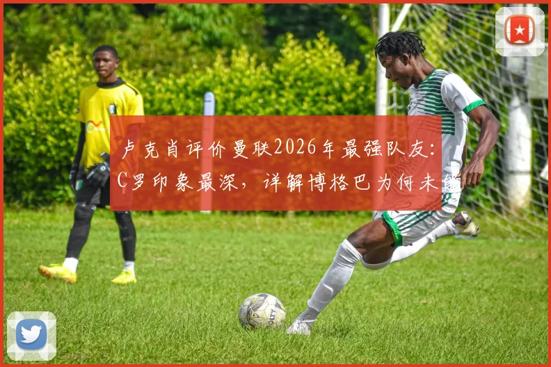 卢克肖评价曼联2026年最强队友：C罗印象最深，详解博格巴为何未能登顶世界最佳中场