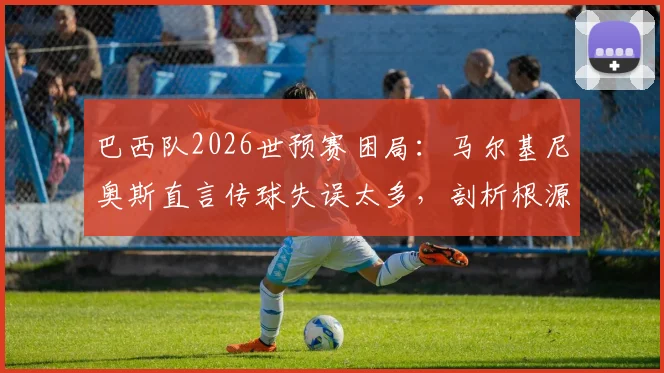 巴西队2026世预赛困局：马尔基尼奥斯直言传球失误太多，剖析根源而非寻找借口