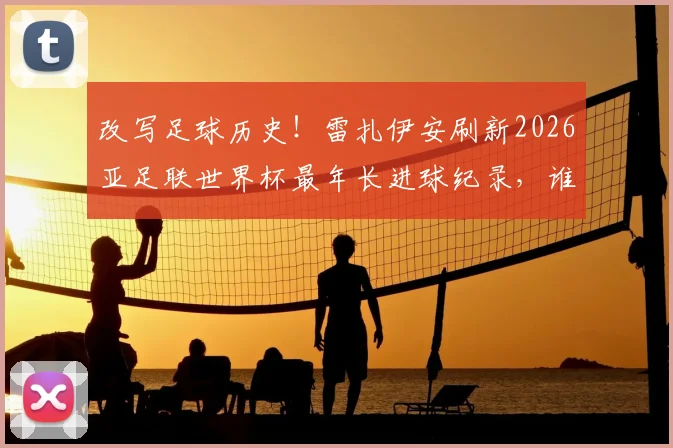 改写足球历史！雷扎伊安刷新2026亚足联世界杯最年长进球纪录，谁将成为下一个挑战者？