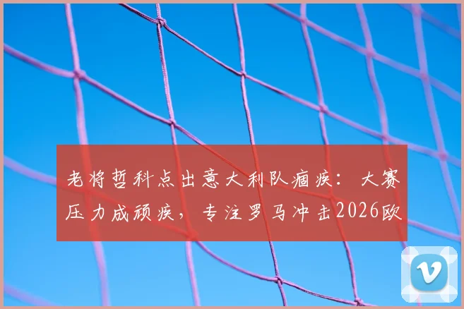 老将哲科点出意大利队痼疾：大赛压力成顽疾，专注罗马冲击2026欧冠资格
