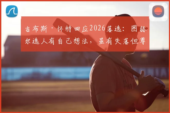 吉布斯·怀特回应2026落选：图赫尔选人有自己想法，虽有失落但尊重决定，未来前景如何？