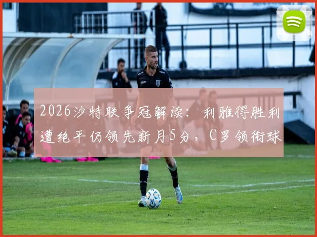 2026沙特联争冠解读：利雅得胜利遭绝平仍领先新月5分，C罗领衔球队手握主动权，夺冠前景深度分析
