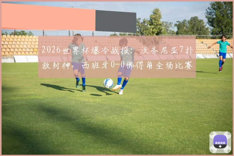 2026世界杯爆冷战报：沃齐尼亚7扑救封神，西班牙0-0佛得角全场比赛解析与数据统计
