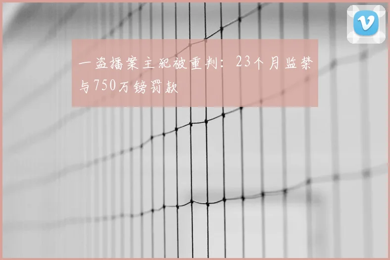 一盗播案主犯被重判：23个月监禁与750万镑罚款