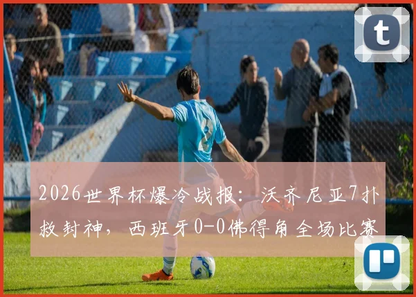 2026世界杯爆冷战报：沃齐尼亚7扑救封神，西班牙0-0佛得角全场比赛解析与数据统计