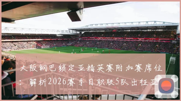 大阪钢巴锁定亚精英赛附加赛席位：解析2026赛季日职联5队出征亚洲赛事的可能性与规则