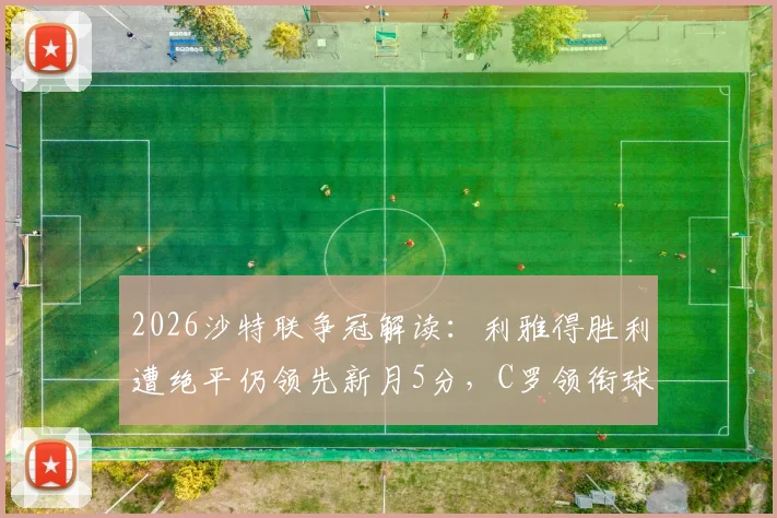 2026沙特联争冠解读：利雅得胜利遭绝平仍领先新月5分，C罗领衔球队手握主动权，夺冠前景深度分析