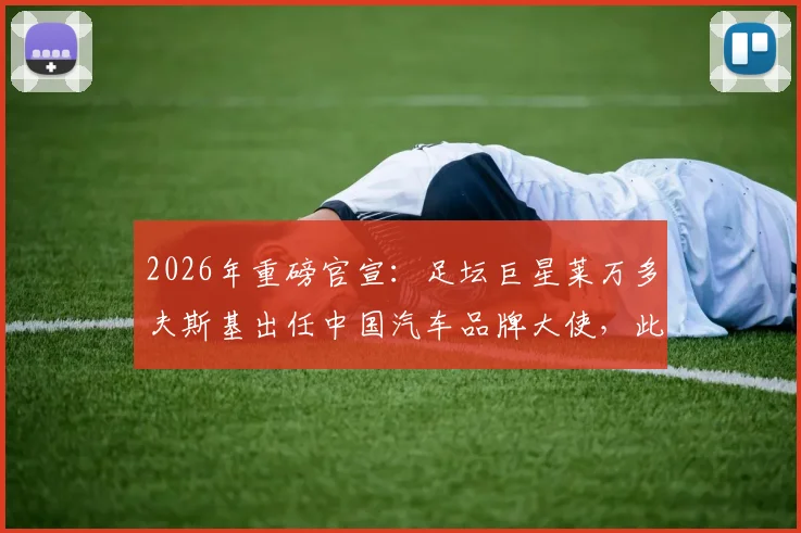 2026年重磅官宣：足坛巨星莱万多夫斯基出任中国汽车品牌大使，此举释放了哪些市场信号？