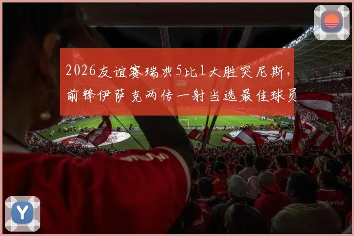 2026友谊赛瑞典5比1大胜突尼斯，前锋伊萨克两传一射当选最佳球员