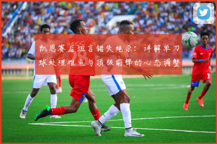 凯恩赛后坦言错失绝杀：详解单刀球处理难点与顶级前锋的心态调整