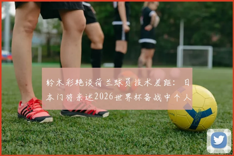 铃木彩艳谈荷兰球员技术差距：日本门将亲述2026世界杯备战中个人技术的挑战与反思