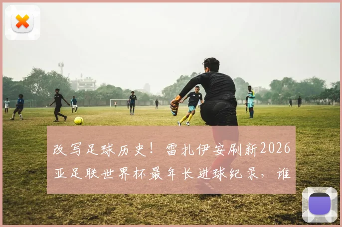 改写足球历史！雷扎伊安刷新2026亚足联世界杯最年长进球纪录，谁将成为下一个挑战者？