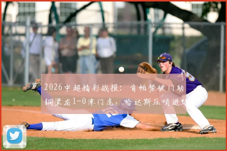 2026中超精彩战报：肯帕努破门助铜梁龙1-0津门虎，哈达斯压哨进球为何被吹？附高清比赛集锦