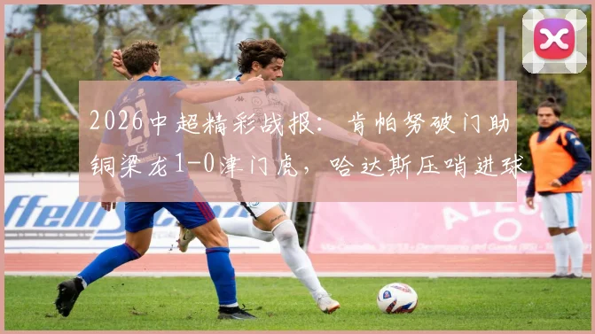 2026中超精彩战报：肯帕努破门助铜梁龙1-0津门虎，哈达斯压哨进球为何被吹？附高清比赛集锦